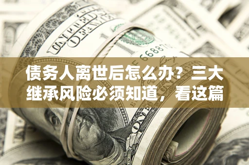 武汉债务人离世后怎么办？三大继承风险必须知道，看这篇就够了