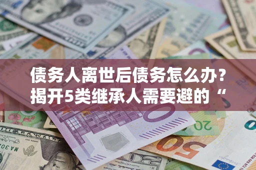 武汉债务人离世后债务怎么办？揭开5类继承人需要避的“坑”