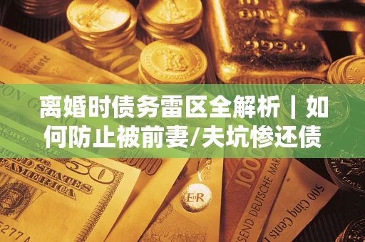 武汉离婚时债务雷区全解析｜如何防止被前妻/夫坑惨还债？