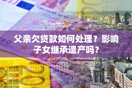 武汉父亲欠贷款如何处理?影响子女继承遗产吗? 武汉父亲欠贷款如何处理?影响子女继承遗产吗?