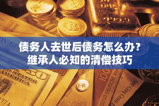 武汉债务人去世后债务怎么办？继承人必知的清偿技巧