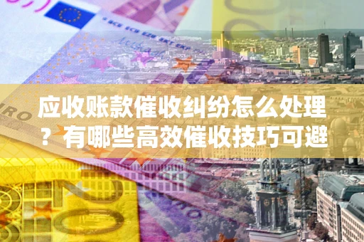 武汉应收账款催收纠纷怎么处理？有哪些高效催收技巧可避免坏账？